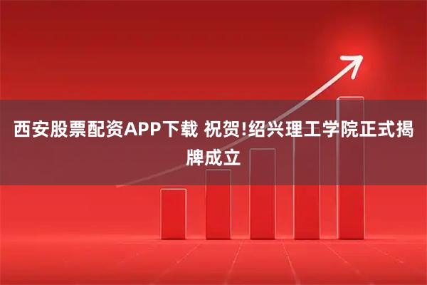 西安股票配资APP下载 祝贺!绍兴理工学院正式揭牌成立