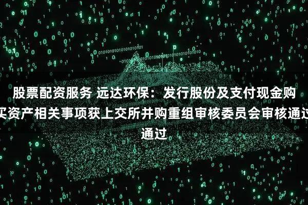 股票配资服务 远达环保：发行股份及支付现金购买资产相关事项获上交所并购重组审核委员会审核通过