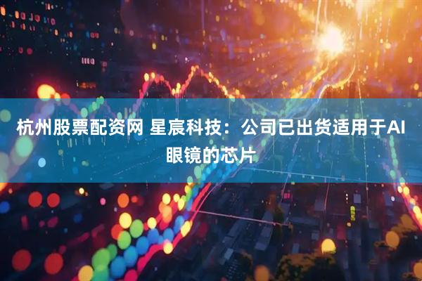 杭州股票配资网 星宸科技：公司已出货适用于AI眼镜的芯片