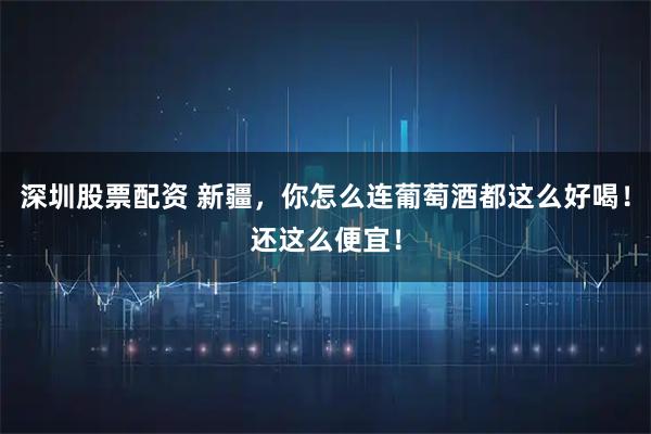 深圳股票配资 新疆，你怎么连葡萄酒都这么好喝！还这么便宜！