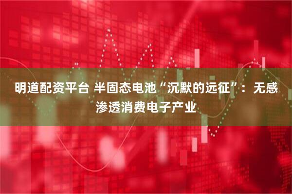 明道配资平台 半固态电池“沉默的远征”：无感渗透消费电子产业