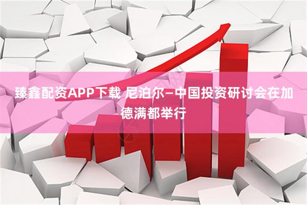 臻鑫配资APP下载 尼泊尔—中国投资研讨会在加德满都举行