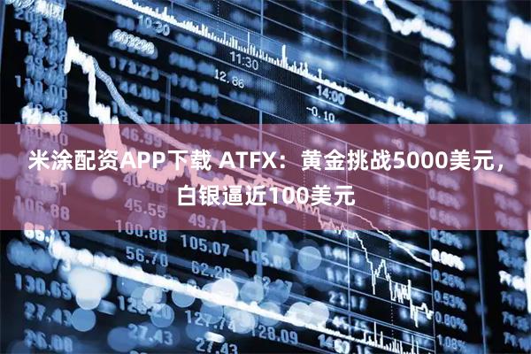 米涂配资APP下载 ATFX：黄金挑战5000美元，白银逼近100美元