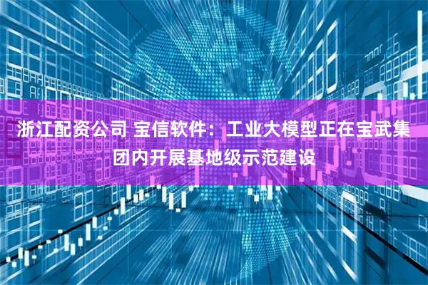 浙江配资公司 宝信软件：工业大模型正在宝武集团内开展基地级示范建设