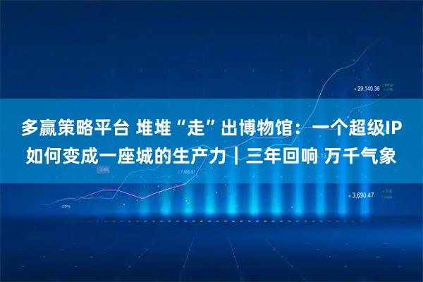 多赢策略平台 堆堆“走”出博物馆:一个超级IP如何变成一座城的生产力|三年回响 万千气象