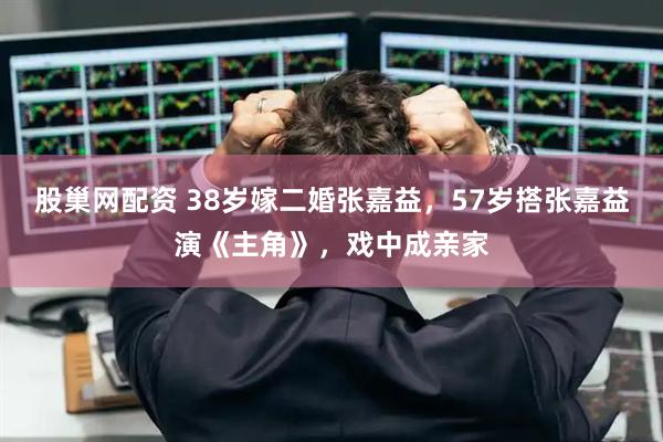 股巢网配资 38岁嫁二婚张嘉益，57岁搭张嘉益演《主角》，戏中成亲家