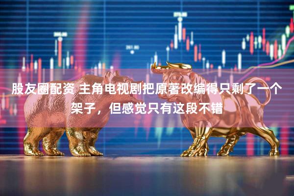 股友圈配资 主角电视剧把原著改编得只剩了一个架子，但感觉只有这段不错