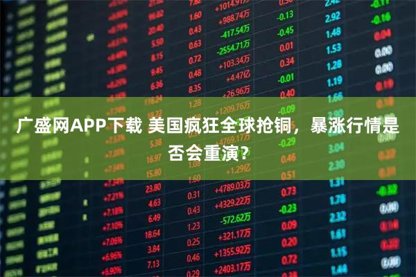 广盛网APP下载 美国疯狂全球抢铜，暴涨行情是否会重演？