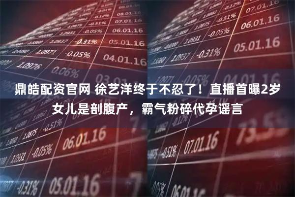 鼎皓配资官网 徐艺洋终于不忍了！直播首曝2岁女儿是剖腹产，霸气粉碎代孕谣言